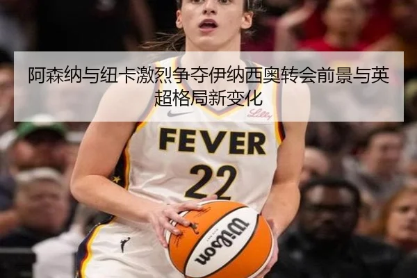 阿森纳与纽卡激烈争夺伊纳西奥转会前景与英超格局新变化
