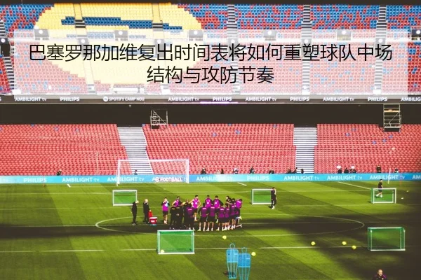 巴塞罗那加维复出时间表将如何重塑球队中场结构与攻防节奏