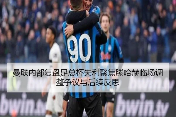 曼联内部复盘足总杯失利聚焦滕哈赫临场调整争议与后续反思