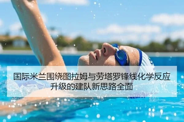 国际米兰围绕图拉姆与劳塔罗锋线化学反应升级的建队新思路全面