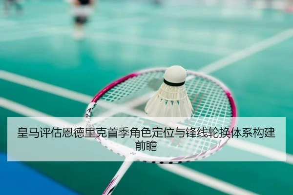 皇马评估恩德里克首季角色定位与锋线轮换体系构建前瞻