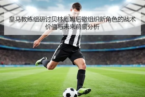 皇马教练组研讨贝林厄姆后撤组织新角色的战术价值与未来前景分析