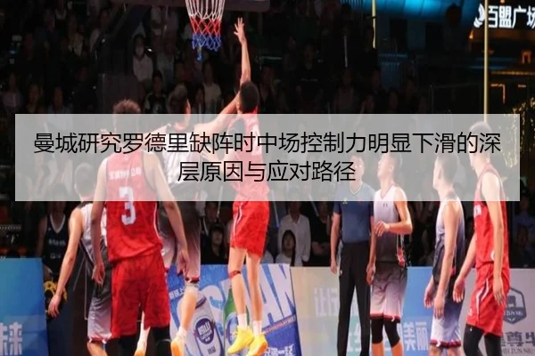 曼城研究罗德里缺阵时中场控制力明显下滑的深层原因与应对路径